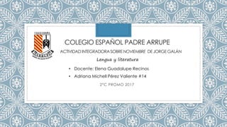 COLEGIO ESPAÑOL PADRE ARRUPE
2°C PROMO 2017
ACTIVIDADINTEGRADORA SOBRE NOVIEMBRE DE JORGE GALÁN
Lengua y literatura
• Docente: Elena Guadalupe Recinos
• Adriana Michell Pérez Valiente #14
 