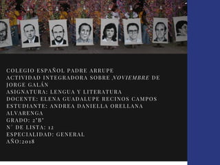 COLEGIO ESPAÑOL PADRE ARRUPE
ACTIVIDAD INTEGRADORA SOBRE NOVIEMBRE DE
JORGE GALÁN
ASIGNATURA: LENGUA Y LITERATURA
DOCENTE: ELENA GUADALUPE RECINOS CAMPOS
ESTUDIANTE: ANDREA DANIELLA ORELLANA
ALVARENGA
GRADO: 2"B"
N° DE LISTA: 12
ESPECIALIDAD: GENERAL
AÑO:2018
 