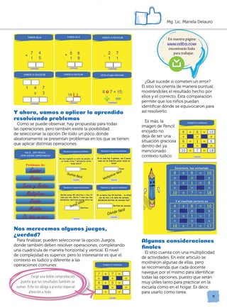 En nuestra página
www.ediba.com
encontrarás links
para trabajar.
11
Mg. Lic. Mariela Delauro
Y ahora, vamos a aplicar lo aprendido
resolviendo problemas
Como se puede observar, hay propuestas para todas
las operaciones, pero también existe la posibilidad
de seleccionar la opción De todo un poco, donde
aleatoriamente se presentan problemas en los que se tienen
que aplicar distintas operaciones.
		
		
Nos merecemos algunos juegos,
verdad?
Para finalizar, pueden seleccionar la opción Juegos,
donde también deben resolver operaciones, completando
una cuadrícula de manera horizontal y vertical. El nivel
de complejidad es superior, pero lo interesante es que el
contexto es lúdico y diferente a las
operaciones comunes:
	
¿Qué sucede si cometen un error?
El sitio los orienta de manera puntual,
mostrándoles el resultado hecho por
ellos y el correcto. Esta comparación
permite que los niños puedan
identificar dónde se equivocaron para
así resolverlo.
	
Es más, la
imagen de Pencil
enojado no
deja de ser una
situación graciosa
dentro del ya
mencionado
contexto lúdico.
Algunas consideraciones
finales
El sitio cuenta con una multiplicidad
de actividades. En este artículo se
mostraron algunas de ellas, pero
se recomienda que cada docente
navegue por el mismo para identificar
todas las opciones, puesto que serán
muy útiles tanto para practicar en la
escuela como en el hogar. Es decir,
para usarlo como tarea.
Exige una doble comprobación,
puesto que los resultados también se
suman. Esto los obliga a prestar especial
atención a todo.
?
 