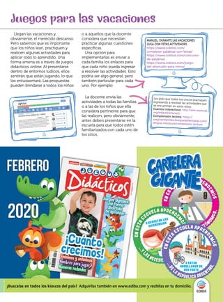 Juegos para las vacaciones
Llegan las vacaciones y,
obviamente, el merecido descanso.
Pero sabemos que es importante
que los niños lean, practiquen y
realicen algunas actividades para
aplicar todo lo aprendido. Una
forma amena es a través de juegos
didácticos online. Al presentarse
dentro de entornos lúdicos, ellos
sentirán que están jugando, lo que
los entusiasmará. Las propuestas
pueden brindarse a todos los niños
La docente envía las
actividades a todas las familias
o a las de los niños que ella
considera pertinente para que
las realicen, pero obviamente,
antes deben presentarse en la
escuela para que todos estén
familiarizados con cada uno de
los sitios.
o a aquellos que la docente
considera que necesitan
practicar algunas cuestiones
específicas.
Una opción para
implementarlas es enviar a
cada familia los enlaces para
que cada niño pueda ingresar
a resolver las actividades. Esto
podría ser algo general, pero
también particular para cada
uno. Por ejemplo:
MANUEL: DURANTE LAS VACACIONES
JUGÁ CON ESTAS ACTIVIDADES:
https://www.cokitos.com/
completar-palabras-con-letras/
https://www.cokitos.com/concurso-
de-palabras/
https://www.cokitos.com/juego-
del-ahorcado-para-ninos/
Les pido que todos los chicos practiquen
ingresando a resolver las actividades que
se encuentran en estos sitios:
Cuentos interactivos: http://win.memcat.
org/infantil/interact/
Comprensión lectora: https://
juegosinfantiles.bosquedefantasias.com/
lengua-literatura/compresion-lectora
 