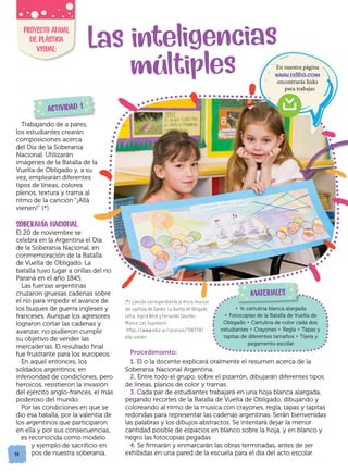 14
14
Procedimiento:
1. El o la docente explicará oralmente el resumen acerca de la
Soberanía Nacional Argentina.
2. Entre todo el grupo, sobre el pizarrón, dibujarán diferentes tipos
de líneas, planos de color y tramas.
3. Cada par de estudiantes trabajará en una hoja blanca alargada,
pegando recortes de la Batalla de Vuelta de Obligado, dibujando y
coloreando al ritmo de la música con crayones, regla, tapas y tapitas
redondas para representar las cadenas argentinas. Serán bienvenidas
las palabras y los dibujos abstractos. Se intentará dejar la menor
cantidad posible de espacios en blanco sobre la hoja, y en blanco y
negro las fotocopias pegadas.
4. Se firmarán y enmarcarán las obras terminadas, antes de ser
exhibidas en una pared de la escuela para el día del acto escolar.
• ½ cartulina blanca alargada
• Fotocopias de la Batalla de Vuelta de
Obligado • Cartulina de color cada dos
estudiantes • Crayones • Regla • Tapas y
tapitas de diferentes tamaños • Tijera y
pegamento escolar.
14
Las inteligencias
múltiples
PROYECTO ANUAL
DE PLÁSTICA
VISUAL:
Trabajando de a pares,
los estudiantes crearán
composiciones acerca
del Día de la Soberanía
Nacional. Utilizarán
imágenes de la Batalla de la
Vuelta de Obligado y, a su
vez, emplearán diferentes
tipos de líneas, colores
plenos, textura y trama al
ritmo de la canción “¡Allá
vienen!” (*)
SOBERANÍA NACIONAL.
El 20 de noviembre se
celebra en la Argentina el Día
de la Soberanía Nacional, en
conmemoración de la Batalla
de Vuelta de Obligado. La
batalla tuvo lugar a orillas del río
Paraná en el año 1845.
Las fuerzas argentinas
cruzaron gruesas cadenas sobre
el río para impedir el avance de
los buques de guerra ingleses y
franceses. Aunque los agresores
lograron cortar las cadenas y
avanzar, no pudieron cumplir
su objetivo de vender las
mercaderías. El resultado final
fue frustrante para los europeos.
En aquel entonces, los
soldados argentinos, en
inferioridad de condiciones, pero
heroicos, resistieron la invasión
del ejército anglo-francés, el más
poderoso del mundo.
Por las condiciones en que se
dio esa batalla, por la valentía de
los argentinos que participaron
en ella y por sus consecuencias,
es reconocida como modelo
y ejemplo de sacrificio en
pos de nuestra soberanía.
MATERIALES
ACTIVIDAD 1
(*) Canción correspondiente al micro musical
del capítulo de Zamba: La Vuelta de Obligado.
Letra: Ingrid Beck y Fernando Sánchez.
Música: Leo Sujatovich.
https://www.educ.ar/recursos/106718/
alla-vienen
En nuestra página
www.ediba.com
encontrarás links
para trabajar.
 