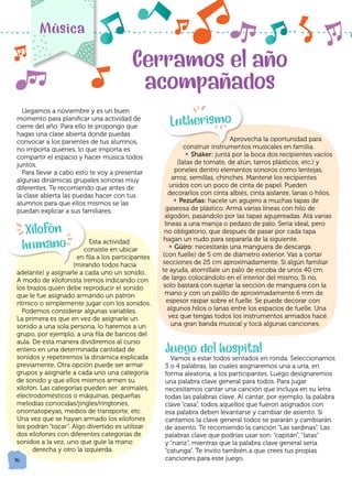 16
Llegamos a noviembre y es un buen
momento para planificar una actividad de
cierre del año. Para ello te propongo que
hagas una clase abierta donde puedas
convocar a los parientes de tus alumnos,
no importa quiénes, lo que importa es
compartir el espacio y hacer música todos
juntos.
Para llevar a cabo esto te voy a presentar
algunas dinámicas grupales sonoras muy
diferentes. Te recomiendo que antes de
la clase abierta las puedas hacer con tus
alumnos para que ellos mismos se las
puedan explicar a sus familiares.
Esta actividad
consiste en ubicar
en fila a los participantes
(mirando todos hacia
adelante) y asignarle a cada uno un sonido.
A modo de xilofonista iremos indicando con
los brazos quién debe reproducir el sonido
que le fue asignado armando un patrón
rítmico o simplemente jugar con los sonidos.
Podemos considerar algunas variables.
La primera es que en vez de asignarle un
sonido a una sola persona, lo haremos a un
grupo, por ejemplo, a una fila de bancos del
aula. De esta manera dividiremos al curso
entero en una determinada cantidad de
sonidos y repetiremos la dinámica explicada
previamente. Otra opción puede ser armar
grupos y asignarle a cada uno una categoría
de sonido y que ellos mismos armen su
xilofón. Las categorías pueden ser: animales,
electrodomésticos o máquinas, pequeñas
melodías conocidas/jingles/ringtones,
onomatopeyas, medios de transporte, etc.
Una vez que se hayan armado los xilofones
los podrán “tocar”. Algo divertido es utilizar
dos xilofones con diferentes categorías de
sonidos a la vez, uno que guíe la mano
derecha y otro la izquierda.
Música
Cerramos el año
acompañados
		 Aprovechá la oportunidad para
construir instrumentos musicales en familia.
• Shaker: juntá por la boca dos recipientes vacíos
(latas de tomate, de atún, tarros plásticos, etc.) y
poneles dentro elementos sonoros como lentejas,
arroz, semillas, chinches. Mantené los recipientes
unidos con un poco de cinta de papel. Pueden
decorarlos con cinta albiés, cinta aislante, lanas o hilos.
• Pezuñas: hacele un agujero a muchas tapas de
gaseosa de plástico. Armá varias líneas con hilo de
algodón, pasándolo por las tapas agujereadas. Atá varias
líneas a una manija o pedazo de palo. Sería ideal, pero
no obligatorio, que después de pasar por cada tapa
hagan un nudo para separarla de la siguiente.
• Güiro: necesitarás una manguera de descarga
(con fuelle) de 5 cm de diámetro exterior. Vas a cortar
secciones de 25 cm aproximadamente. Si algún familiar
te ayuda, atornillale un palo de escoba de unos 40 cm
de largo colocándolo en el interior del mismo. Si no,
solo bastará con sujetar la sección de manguera con la
mano y con un palillo de aproximadamente 6 mm de
espesor raspar sobre el fuelle. Se puede decorar con
algunos hilos o lanas entre los espacios de fuelle. Una
vez que tengas todos los instrumentos armados hacé
una gran banda musical y tocá algunas canciones.
Juego del hospital
Vamos a estar todos sentados en ronda. Seleccionamos
3 o 4 palabras, las cuales asignaremos una a una, en
forma aleatoria, a los participantes. Luego designaremos
una palabra clave general para todos. Para jugar
necesitamos cantar una canción que incluya en su letra
todas las palabras clave. Al cantar, por ejemplo, la palabra
clave “casa”, todos aquellos que fueron asignados con
esa palabra deben levantarse y cambiar de asiento. Si
cantamos la clave general todos se pararán y cambiarán
de asiento. Te recomiendo la canción “Las sardinas”. Las
palabras clave que podrías usar son: “capitán”, “latas”
y “nariz”, mientras que la palabra clave general sería
“catunga”. Te invito también a que crees tus propias
canciones para este juego.
Xilofón
humano
Lutherismo
 