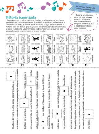 Historia sonorizada
Formá grupos y dale a cada uno de ellos una historia que los chicos
ya conozcan. Deberán encontrar qué sonidos aparecen en la misma: el
ladrido de un perro, el motor de un auto, etc. Luego deberán relatar la
historia para los demás grupos y hacer en vivo los sonidos encontrados,
al estilo radioteatro. Los mismos se podrán hacer con el cuerpo, con
algún elemento externo o con el propio celular.
Recortá un dibujo de
cada punto y pegalo
creando la historia
que vos más quieras.
Después leela en el aula
y hacé los sonidos de
cada elección.
Una
tarde
de
verano
Josefina
sacó
a
pasear
a
Nicolás,
su
	
.
Caminaron
unas
cuadras
hasta
una
pequeña
plaza
frente
a
la
heladería.
Exaltado
por
la
sirena
de
que
pasó
,
Nicolás
se
soltó
de
la
correa
y
comenzó
a
perseguirlo.
Josefina
fue
tras
él
por
las
calles
de
su
barrio.
Con
mucha
mala
suerte
se
tropezó
con
unas
cajas
de
que
estaban
en
la
puerta
de
la
librería
de
Ricky.
Al
levantarse
se
dio
cuenta
de
que
lo
había
perdido
de
vista.
Entonces
decidió
subirse
a
un
para
buscarlo
desde
el
cielo.
Una
vez
en
el
aire
se
encontró
con
una
feroz
tormenta,
los
la
asustaron
muchísimo,
pero
con
mucho
coraje
pudo
seguir
adelante
con
su
búsqueda.
Después
de
unos
minutos
de
vuelo
vio
a
Nicolás
comiendo
unos
pochoclos
en
la
puerta
del
cine.
Bajó
entonces
a
tierra
firme,
le
dio
un
fuerte
abrazo
y
aprovechando
que
Nicolás
tenía
dos
entradas
vieron
una
peli
de
.
1
2
3
4
5
6
7
Lic. Ernesto Baranowski
banames@hotmail.com
Perro
Chancho
Gallo
Caminando
Corriendo
Saltando
Truenos
Fuertes
vientos
Grandes
granizos
Patrullero
Bombero
Ambulancia
Avión
Helicóptero
Pájaro
Lapices
Cuadernos
Clips
Fantasmas
Tiros
Amor
1
2
3
4
5
6
7
 