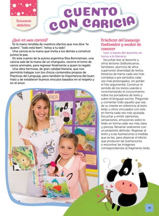Secuencia
didáctica:
?
Qué es una caricia?
Es la mano tendida de nuestros afectos que nos dice “te
quiero”, “todo está bien”, “estoy a tu lado”.
Una caricia es la mano que invita a los demás a construir
juntos la paz.
En este cuento de la autora argentina Elsa Bornneman, una
caricia sale de la mano de un changuito, recorre el lomo de
varios animales, para regresar finalmente a quien la regaló.
Una obra hermosa, de gran calidad literaria, que nos
permitirá trabajar con los chicos contenidos propios de
Prácticas del Lenguaje, pero también la importancia del buen
trato y de establecer buenos vínculos basados en el respeto y
en el amor.
Prácticas del Lenguaje
Contenidos y modos de
conocer
Leer a través del docente en
torno a lo literario:
Escuchar leer al docente u
otros lectores (bibliotecarios,
familiares, alumnos de años
superiores) diversidad de textos
literarios de trama cada vez más
compleja o por períodos cada
vez más prolongados, sin perder
el hilo argumental. Construir el
sentido de los textos usando e
incrementando el conocimiento
sobre los portadores de texto y
sobre el lenguaje escrito. Preguntar
y comentar todo aquello que sea
de su interés en referencia al texto
leído u otros vinculados con este
en forma cada vez más ajustada.
Escuchar y emitir opiniones,
sensaciones, emociones sobre lo
leído en forma cada vez más clara
y precisa. Renarrar oralmente con
un propósito definido. Regresar al
texto y a las ilustraciones a medida
que se lee, para observar el efecto
que producen las ilustraciones
o encontrar las imágenes
correspondientes al fragmento leído.
43
 