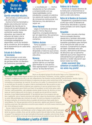 Hoy es un día especial porque otro año escolar llega a su fin. El descanso de las
vacaciones será bien recibido después de todo lo que nos esforzamos. Estudiamos, crecimos, jugamos y aprendimos
a compartir, a adaptarnos día a día y a ser más independientes. Nos llevamos muchas anécdotas, descubrimientos, desafíos, logros y
sorpresas, innumerables historias de alegría y la experiencia de pasar juntos muchas horas al día, compartiendo
la enseñanza y el aprendizaje, las vivencias, las sonrisas y los sueños. La culminación del ciclo lectivo
es una fiesta para los alumnos, los padres y toda la comunidad escolar. Nos encuentra un poco
cansados, reflexionando sobre los objetivos que cumplimos y lo que nos gustaría hacer el año
que viene, imaginando lo que el futuro nos traerá. En ese balance, al mirar atrás vemos cuánto
crecimos, cuánto aprendimos, cuán cambiados estamos desde el primer día. Aciertos y errores
pasan por nuestra cabeza junto con los logros, con aquello que nos permitió ser mejores
personas y lo que todavía queda pendiente. Sí, hay objetivos que se nos escaparon pero por
poco; igualmente, como al regreso estaremos más grandes, seguro los alcanzaremos, y además
se vienen 366 posibilidades para intentarlo de nuevo. Por ahora nos llevamos el corazón lleno
de buenos momentos, de la aventura diaria y la palabra del aliento que llegó cuando más la
necesitábamos. Por más que queramos estirar las vacaciones, sabemos que volverá el tiempo de
mochilas y pizarrones. Nos volveremos a encontrar para compartir con cariño nuevas vivencias y para
abrir otras ventanas al mundo.
Gracias a todos los docentes por su compromiso y dedicación, al personal no docente por
facilitarnos la tarea diaria, a las familias por confiar y trabajar junto a nosotros, y sobre todo quiero
darles las gracias a ustedes, chicos, por dar sentido a nuestra tarea de todos los días. ¡A vacacionar
con ganas! Y los esperamos con los ojos iluminados de fascinación y asombro como el primer día que
entraron, con ese espíritu curioso que nunca descansa porque aún queda mucho por descubrir juntos.
		
!
Felicidades y hasta el 2020!
Querida comunidad educativa...
¡Bienvenidos al último acto de
este año escolar!
Juntos lo hemos transitado y
desde esta institución hemos
trabajado día tras día por la
mejora de los aprendizajes de
nuestros alumnos, horizonte
central de nuestra tarea
educativa, que requirió del
esfuerzo de todos y de la
actualización de todas las
estrategias pedagógicas
disponibles, como así también
de la constancia, de la empatía y
de la perseverancia en cada tarea
desarrollada.
Entrada de la Bandera
de Ceremonia
Para comenzar a vivir esta
última jornada, nos ponemos
de pie para recibir a la Bandera
de Ceremonia, portada por
--- y escoltada por ----. Dichos
estudiantes se han esforzado
y comprometido con sus
responsabilidades como
estudiantes y puesto en práctica
los valores de nuestro acuerdo
de convivencia institucional. Los
felicitamos y los alentamos a
seguir así.
Himno Nacional
Llegó el momento de entonar
nuestro Himno Nacional
Argentino, enorgulleciéndonos
por ser argentinos. Nos ponemos
de pie y bien derechitos lo
cantamos.
Palabras alusivas
Toma la palabra -------------,
docente de ------------, quien
nos transmitirá un mensaje de
despedida a todos los que somos
parte de esta querida comunidad
educativa.
Números
Los niños de Primer Ciclo
quieren darnos un mensaje
para finalizar el ciclo lectivo.
Ellos representarán “Cuento con
caricia” de Elsa Bornemann.
Palabras alusivas
Palabras de la directora
Invitamos al equipo directivo de
la institución a transmitirnos el
saludo final para dar formalmente
cierre a este ciclo lectivo.
Retiro de la Bandera de Ceremonia
Despedimos y guardamos hasta
el año que viene la Bandera de
Ceremonia, felicitando a quienes
la han portado con tanto orgullo
patriótico.
Despedida
De la mano, escuela y familias
hemos sorteado diversos
obstáculos y también disfrutado
de innumerables momentos que
quedarán guardados para siempre
en la memoria de cada uno de
nosotros. Conservemos la alegría
de haber transitado este año
escolar y disfrutemos del tiempo
de descanso que se aproxima
sabiendo que juntos seguiremos
esforzándonos por garantizar el
derecho a recibir educación que
tienen todos los niños.
¡Lindas vacaciones! ¡Que
comiencen un excelente 2020 y…
nos vemos muy pronto!
Glosas de
fin de año
 