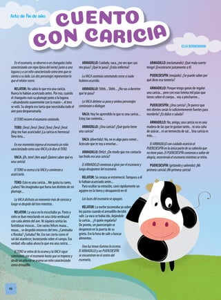 48
Enelescenario,seobservaaunchanguito(niño
caracterizadoconropatípicadelnorte)juntoauna
lagunayaunniñocaracterizadocomoteroquese
sientaasulado.Losdospersonajesrepresentanlo
queelrelatornarra.
RELATOR: No sabía lo que era una caricia.
Nunca lo habían acariciado antes. Por eso, cuando
el changuito rozó su plumaje junto a la laguna
–alisándoselo suavemente con la mano–, el tero
se voló. Su alegría era tanta que necesitaba todo el
aire para desparramarla.
ElTEROrecorreelescenariocantando.
TERO: ¡Teru! ¡Teru! ¡Teru! ¡Teru! ¡Teru! ¡Teru!
¡Hoy me han acariciado! ¡La caricia es hermosa!
Teru-teru...
Enesemomentoingresaalescenariounniño
caracterizadocomounaVACAyledicealTERO.
VACA: ¡Eh, tero! ¡Ven aquí! ¡Quiero saber qué es
una caricia!
ElTEROseacercaalaVACAycomienzaa
acariciarla.
TERO: Esto es una caricia... Me gusta tu cuero,
¿sabes? No imaginaba que fuera tan distinto de mi
plumaje...
LaVACAdisfrutaunmomentomásdecariciasy
luegosedespidedelteromientras.
RELATOR: La vaca no lo escuchaba ya. Pasto y
cielo se iban mezclando en una cinta verdeazul
con cada aleteo del ave. Ni siquiera sentía las
fastidiosas moscas... Con varios felices muuu...
muuu... se despidió entonces del tero. ¿Caminaba
o flotaba? ¿Soñaba? No. Era tan cierto como el
sol del atardecer, bostezando sobre el campo. Era
verdad: ella sabía ahora lo que era una caricia…
ElTERO seretiradelaescenay laVACA sigue
caminandoporelescenariohastaquesetropiezay
desdeunarbustoseasomaunniñocaracterizado
comoarmadillo.
ARMADILLO: Cuidado, vaca, ¿no ves que casi
me pisas? ¿Qué te pasa? ¿Estás enferma?
LaVACA continúacaminandocomosinada
hubieraocurrido.
ARMADILLO: Shhh... Shhh... ¿No vas a decirme
qué te pasa?
LaVACA detienesupasoyambospersonajes
comienzanadialogar.
VACA: Hoy he aprendido lo que es una caricia...
Estoy tan contenta...
ARMADILLO: ¿Una caricia? ¿Qué gusto tiene
una caricia?
VACA (divertida): No, no es algo para comer...
Acércate que te voy a enseñar...
ARMADILLO (feliz): ¿De modo que ese contacto
tan lindo era una caricia?
ElARMADILLOcomienzaagirarporelescenarioy
luegodesaparecedelescenario.
RELATOR: Su coraza se estremeció.Tampoco a él
lo habían acariciado antes...
Para ocultar su emoción, cavó rápidamente un
agujero en la tierra y desapareció en él.
Laslucesdelescenarioseapagan.
RELATOR: La noche taconeaba ya sobre
los pastos cuando el armadillo decidió
salir. La vaca se había ido, dejándole
la caricia... ¿A quién regalarla?
De pronto, un puercoespín se
desperezó en la puerta de su
grieta. Era la hora de salir a buscar
alimentos.
Unaluztenueiluminalaescena.
ElARMADILLOyunPUERCOESPÍN
seencuentranenelcentrodel
escenario.
ARMADILLO (exclamando): ¡Qué mala suerte
tengo! ¡Encontrarte justamente a ti!
PUERCOESPÍN (enojado): ¿Se puede saber por
qué dices esa tontería?
ARMADILLO: Porque tengo ganas de regalar
una caricia... pero con esas treinta mil púas que
tienes sobre el cuerpo... voy a pincharme...
PUERCOESPÍN: ¿Una caricia? ¿Te parece que
mis dientes serán lo suficientemente fuertes para
morderla? ¿Es dulce o salada?
ARMADILLO: No, amigo, una caricia no es una
madera de las que te gustan tanto... ni una caña
de azúcar... ni un terroncito de sal... Una caricia es
esto…
ElARMADILLOconcuidadoacariciaal
PUERCOESPÍNenlaúnicapartedesucabecitaque
notienepúas.ElPUERCOESPÍNcomienzaasaltarde
alegría,recorriendoelescenariomientrasseretira.
PUERCOESPÍN (gritando y saliendo): ¡Mi
primera caricia! ¡Mi primera caricia!
Acto de fin de año:
ELSA BORNEMANN
 