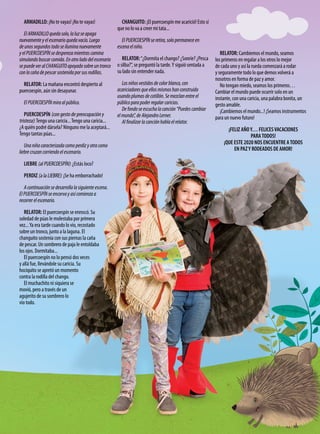 ARMADILLO: ¡No te vayas! ¡No te vayas!
ElARMADILLOquedasolo,laluzseapaga
nuevamenteyelescenarioquedavacío.Luego
deunossegundostodoseiluminanuevamente
yelPUERCOESPÍNsedesperezamientrascamina
simulandobuscarcomida.Enotroladodelescenario
sepuedeveralCHANGUITOapoyadosobreuntronco
conlacañadepescarsostenidaporsusrodillas.
RELATOR: La mañana encontró despierto al
puercoespín, aún sin desayunar.
ElPUERCOESPÍNmiraalpúblico.
PUERCOESPÍN (con gesto de preocupación y
tristeza):Tengo una caricia...Tengo una caricia...
¿A quién podré dársela? Ninguno me la aceptará...
Tengo tantas púas...
Unaniñacaracterizadacomoperdizyotracomo
liebrecruzancorriendoelescenario.
LIEBRE (al PUERCOESPÍN): ¿Estás loco?
PERDIZ (a la LIEBRE): ¡Se ha emborrachado!
Acontinuaciónsedesarrollalasiguienteescena.
ElPUERCOESPÍNseencorvayasícomienzaa
recorrerelescenario.
RELATOR: El puercoespín se enroscó. Su
soledad de púas le molestaba por primera
vez...Ya era tarde cuando lo vio, recostado
sobre un tronco, junto a la laguna. El
changuito sostenía con sus piernas la caña
de pescar. Un sombrero de paja le entoldaba
los ojos. Dormitaba...
El puercoespín no lo pensó dos veces
y allá fue, llevándole su caricia. Su
hociquito se apretó un momento
contra la rodilla del chango.
El muchachito ni siquiera se
movió, pero a través de un
agujerito de su sombrero lo
vio todo.
CHANGUITO: ¡El puercoespín me acarició! Esto sí
que no lo va a creer mi tata...
ElPUERCOESPÍNseretira,solopermaneceen
escenaelniño.
RELATOR:“¿Dormita el chango? ¿Sonríe? ¿Pesca
o silba?”, se preguntó la tarde.Y siguió sentada a
su lado sin entender nada.
Losniñosvestidosdecolorblanco,con
acariciadoresqueellosmismoshanconstruido
usandoplumasdecotillón.Semezclanentreel
públicoparapoderregalarcaricias.
Defondoseescuchalacanción“Puedescambiar
elmundo”,deAlejandroLerner.
Alfinalizarlacanciónhablaelrelator.
RELATOR: Cambiemos el mundo, seamos
los primeros en regalar a los otros lo mejor
de cada uno y así la rueda comenzará a rodar
y seguramente todo lo que demos volverá a
nosotros en forma de paz y amor.
No tengan miedo, seamos los primeros…
Cambiar el mundo puede ocurrir solo en un
instante, con una caricia, una palabra bonita, un
gesto amable.
¡Cambiemos el mundo...! ¡Seamos instrumentos
para un nuevo futuro!
¡FELIZ AÑOY… FELICESVACACIONES
PARATODOS!
¡QUE ESTE 2020 NOS ENCUENTRE ATODOS
EN PAZY RODEADOS DE AMOR!
 