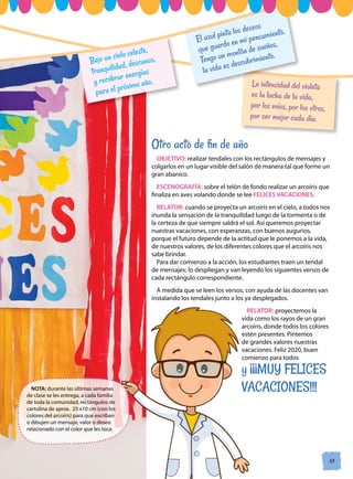 La intensidad del violeta
es la lucha de la vida,
por los míos, por los otros,
por ser mejor cada día.
El azul pinta los deseos
que guardo en mi pensamiento.
Tengo un montón de sueños,
la vida es descubrimiento.
Bajo un cielo celeste,
tranquilidad, descanso,
y recobrar energías
para el próximo año.
51
51
Otro acto de fin de año
OBJETIVO: realizar tendales con los rectángulos de mensajes y
colgarlos en un lugar visible del salón de manera tal que forme un
gran abanico.
ESCENOGRAFÍA: sobre el telón de fondo realizar un arcoíris que
finaliza en aves volando donde se lee FELICES VACACIONES.
RELATOR: cuando se proyecta un arcoíris en el cielo, a todos nos
inunda la sensación de la tranquilidad luego de la tormenta o de
la certeza de que siempre saldrá el sol. Así queremos proyectar
nuestras vacaciones, con esperanzas, con buenos augurios,
porque el futuro depende de la actitud que le ponemos a la vida,
de nuestros valores, de los diferentes colores que el arcoíris nos
sabe brindar.
Para dar comienzo a la acción, los estudiantes traen un tendal
de mensajes; lo despliegan y van leyendo los siguientes versos de
cada rectángulo correspondiente.
A medida que se leen los versos, con ayuda de las docentes van
instalando los tendales junto a los ya desplegados.
RELATOR: proyectemos la
vida como los rayos de un gran
arcoíris, donde todos los colores
estén presentes. Pintemos
de grandes valores nuestras
vacaciones. Feliz 2020, buen
comienzo para todos
y ¡¡¡MUY FELICES
VACACIONES!!!
NOTA: durante las últimas semanas
de clase se les entrega, a cada familia
de toda la comunidad, rectángulos de
cartulina de aprox. 25 x10 cm (con los
colores del arcoíris) para que escriban
o dibujen un mensaje, valor o deseo
relacionado con el color que les toca.
 