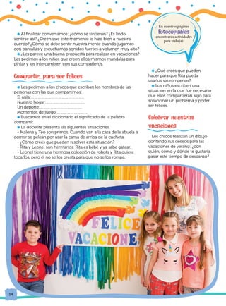 54
54
l Al finalizar conversamos: ¿cómo se sintieron? ¿Es lindo
sentirse así? ¿Creen que este momento le hizo bien a nuestro
cuerpo? ¿Cómo se debe sentir nuestra mente cuando jugamos
con pantallas y escuchamos sonidos fuertes a volumen muy alto?
l ¿Les parece una buena propuesta para realizar en vacaciones?
Les pedimos a los niños que creen ellos mismos mandalas para
pintar y los intercambien con sus compañeros.
	
Compartir... para ser felices
l Les pedimos a los chicos que escriban los nombres de las
personas con las que compartimos:
El aula:………………………………………..
Nuestro hogar:…………………………….
Un deporte:……………………………….
Momentos de juego:………………………
l Buscamos en el diccionario el significado de la palabra
compartir.
l La docente presenta las siguientes situaciones.
- Malena y Teo son primos. Cuando van a la casa de la abuela a
dormir se pelean por usar la cama de arriba de la cucheta.
- ¿Cómo creés que pueden resolver esta situación?
- Rita y Leonel son hermanos. Rita es bebé y ya sabe gatear.
- Leonel tiene una hermosa colección de robots y Rita quiere
tocarlos, pero él no se los presta para que no se los rompa.
l ¿Qué creés que pueden
hacer para que Rita pueda
usarlos sin romperlos?
l Los niños escriben una
situación en la que fue necesario
que ellos compartieran algo para
solucionar un problema y poder
ser felices.
Celebrar nuestras
vacaciones
Los chicos realizan un dibujo
contando sus deseos para las
vacaciones de verano: ¿con
quién, cómo y dónde te gustaría
pasar este tiempo de descanso?
En nuestras páginas
fotocopiables
encontrarás actividades
para trabajar.
 