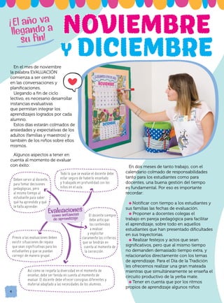 En el mes de noviembre
la palabra EVALUACIÓN
comienza a ser central
en las conversaciones y
planificaciones.
Llegando a fin de ciclo
lectivo, es necesario desarrollar
instancias evaluativas
que permitan integrar los
aprendizajes logrados por cada
alumno.
Estos días estarán colmados de
ansiedades y expectativas de los
adultos (familias y maestros) y
también de los niños sobre ellos
mismos.
Algunos aspectos a tener en
cuenta al momento de evaluar
con éxito:
4
Deben servir al docente,
para tomar decisiones
pedagógicas, pero
al mismo tiempo al
estudiante para saber
qué ha aprendido y qué
le falta aprender.
Todo lo que se evalúe el docente debe
estar seguro de haberlo enseñado
y trabajado en profundidad con los
niños en el aula.
Previo a las evaluaciones deben
existir situaciones de repaso
que sean significativas para los
estudiantes y que se puedan
corregir de manera grupal.
El docente siempre
debe anticipar
los contenidos
a evaluar
y explicitar
claramente los criterios
que se tendrán en
cuenta al momento de
la corrección.
Así como se respeta la diversidad en el momento de
enseñar, debe ser tenida en cuenta al momento de
evaluar. El docente debe ofrecer consignas diferentes y
material adaptado a las necesidades de los alumnos.
Evaluaciones
como instancias
de aprendizaje
En dos meses de tanto trabajo, con el
calendario colmado de responsabilidades
tanto para los estudiantes como para
docentes, una buena gestión del tiempo
es fundamental. Por eso es importante
recordar:
l Notificar con tiempo a los estudiantes y
sus familias las fechas de evaluación.
l Proponer a docentes colegas el
trabajo en pareja pedagógica para facilitar
el aprendizaje, sobre todo en aquellos
estudiantes que han presentado dificultades
en sus trayectorias.
l Realizar festejos y actos que sean
significativos, pero que al mismo tiempo
no demanden demasiado tiempo extra, y
relacionarlos directamente con los temas
de aprendizaje. Para el Día de la Tradición
les ofrecemos realizar una gran mateada
mientras que simultáneamente se enseña el
circuito productivo de la yerba mate.
l Tener en cuenta que por los ritmos
propios de aprendizaje algunos niños
El año va
llegando a
su fin!
!
 