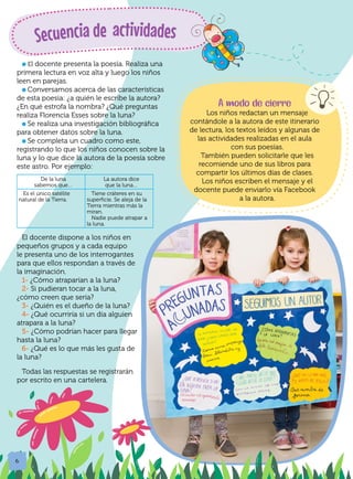 6
l El docente presenta la poesía. Realiza una
primera lectura en voz alta y luego los niños
leen en parejas.
l Conversamos acerca de las características
de esta poesía: ¿a quién le escribe la autora?
¿En qué estrofa la nombra? ¿Qué preguntas
realiza Florencia Esses sobre la luna?
l Se realiza una investigación bibliográfica
para obtener datos sobre la luna.
l Se completa un cuadro como este,
registrando lo que los niños conocen sobre la
luna y lo que dice la autora de la poesía sobre
este astro. Por ejemplo:
Secuencia de actividades
El docente dispone a los niños en
pequeños grupos y a cada equipo
le presenta uno de los interrogantes
para que ellos respondan a través de
la imaginación.
1- ¿Cómo atraparían a la luna?
2- Si pudieran tocar a la luna,
¿cómo creen que sería?
3- ¿Quién es el dueño de la luna?
4- ¿Qué ocurriría si un día alguien
atrapara a la luna?
5- ¿Cómo podrían hacer para llegar
hasta la luna?
6- ¿Qué es lo que más les gusta de
la luna?
Todas las respuestas se registrarán
por escrito en una cartelera.
De la luna
sabemos que…
La autora dice
que la luna…
Es el único satélite
natural de la Tierra.
Tiene cráteres en su
superficie. Se aleja de la
Tierra mientras más la
miran.
Nadie puede atrapar a
la luna.
A modo de cierre
Los niños redactan un mensaje
contándole a la autora de este itinerario
de lectura, los textos leídos y algunas de
las actividades realizadas en el aula
con sus poesías.
También pueden solicitarle que les
recomiende uno de sus libros para
compartir los últimos días de clases.
Los niños escriben el mensaje y el
docente puede enviarlo vía Facebook
a la autora.
 