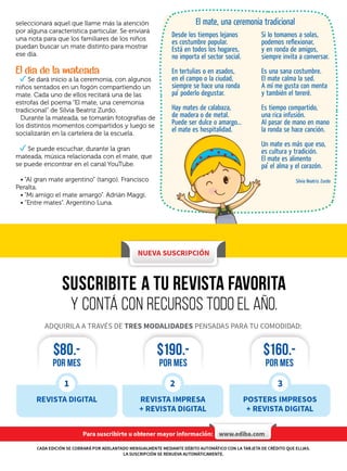Si lo tomamos a solas,
podemos reflexionar,
y en ronda de amigos,
siempre invita a conversar.
Es una sana costumbre.
El mate calma la sed.
A mí me gusta con menta
y también el tereré.
Es tiempo compartido,
una rica infusión.
Al pasar de mano en mano
la ronda se hace canción.
Un mate es más que eso,
es cultura y tradición.
El mate es alimento
pa’ el alma y el corazón.
Silvia Beatriz Zurdo
Desde los tiempos lejanos
es costumbre popular.
Está en todos los hogares,
no importa el sector social.
En tertulias o en asados,
en el campo o la ciudad,
siempre se hace una ronda
pa’ poderlo degustar.
Hay mates de calabaza,
de madera o de metal.
Puede ser dulce o amargo…
el mate es hospitalidad.
9
seleccionará aquel que llame más la atención
por alguna característica particular. Se enviará
una nota para que los familiares de los niños
puedan buscar un mate distinto para mostrar
ese día.
El día de la mateada
Se dará inicio a la ceremonia, con algunos
niños sentados en un fogón compartiendo un
mate. Cada uno de ellos recitará una de las
estrofas del poema “El mate, una ceremonia
tradicional” de Silvia Beatriz Zurdo.
Durante la mateada, se tomarán fotografías de
los distintos momentos compartidos y luego se
socializarán en la cartelera de la escuela.
Se puede escuchar, durante la gran
mateada, música relacionada con el mate, que
se puede encontrar en el canal YouTube.
• “Al gran mate argentino” (tango). Francisco
Peralta.
• “Mi amigo el mate amargo”. Adrián Maggi.
• “Entre mates”. Argentino Luna.
El mate, una ceremonia tradicional
 