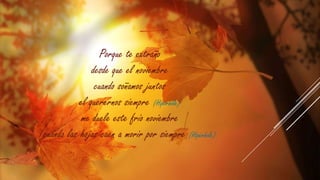 Porque te extraño
desde que el noviembre
cuando soñamos juntos
el querernos siempre (Hipérbole)
me duele este frío noviembre
cuando las hojas caen a morir por siempre (Hipérbole)

 