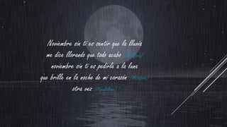 Noviembre sin ti es sentir que la lluvia
me dice llorando que todo acabo (Metáfora)
noviembre sin ti es pedirle a la luna
que brille en la noche de mi corazón (Metáfora)
otra vez (Paralelismo)

 