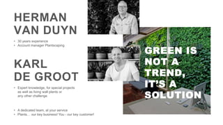 HERMAN
VAN DUYN
• 30 years experience
• Account manager Plantscaping
KARL
DE GROOT
• A dedicated team, at your service
• Plants… our key business! You - our key customer!
• Expert knowledge, for special projects
as well as living wall plants or
any other challenge
GREEN IS
NOT A
TREND,
IT’S A
SOLUTION
 