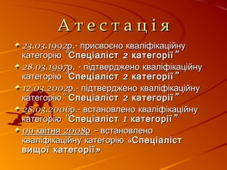 А т е с т а ц і яА т е с т а ц і я
23.03.1992 .-р присвоєно кваліфікаційну23.03.1992 .-р присвоєно кваліфікаційну
“категорію “категорію 2 ”Спеціаліст категорії2 ”Спеціаліст категорії
28.03.1997 . -р підтверджено кваліфікаційну28.03.1997 . -р підтверджено кваліфікаційну
“категорію “категорію 2 ”Спеціаліст категорії2 ”Спеціаліст категорії
12.03.2002 .-р підтверджено кваліфікаційну12.03.2002 .-р підтверджено кваліфікаційну
“категорію“категорію 2 ”Спеціаліст категорії2 ”Спеціаліст категорії
28.03.2006 .-р встановлено кваліфікаційну28.03.2006 .-р встановлено кваліфікаційну
“категорію “категорію 1 ”Спеціаліст категорії1 ”Спеціаліст категорії
09 2008квітня р09 2008квітня р – встановлено– встановлено
«кваліфікаційну категорію «кваліфікаційну категорію СпеціалістСпеціаліст
»вищої категорії»вищої категорії
 