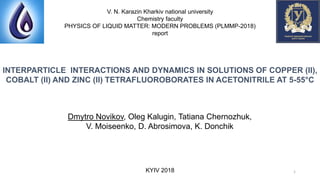 INTERPARTICLE INTERACTIONS AND DYNAMICS IN SOLUTIONS OF COPPER (II),
COBALT (II) AND ZINC (II) TETRAFLUOROBORATES IN ACETONITRILE AT 5-55°C
V. N. Karazin Kharkiv national university
Chemistry faculty
PHYSICS OF LIQUID MATTER: MODERN PROBLEMS (PLMMP-2018)
report
Dmytro Novikov, Oleg Kalugin, Tatiana Chernozhuk,
V. Moiseenko, D. Abrosimova, K. Donchik
KYIV 2018 1
 