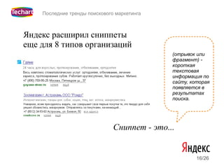 Последние тренды поискового маркетинга



Яндекс расширил сниппеты
еще для 8 типов организаций
                                              (отрывок или
                                              фрагмент) -
                                              короткая
                                              текстовая
                                              информация по
                                              сайту, которая
                                              появляется в
                                              результатах
                                              поиска.




                               Сниппет - это...


                                                       16/26
 