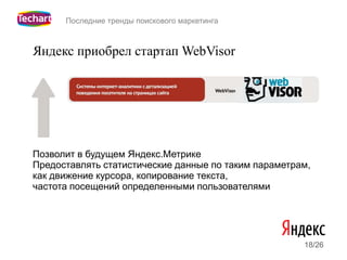 Последние тренды поискового маркетинга



Яндекс приобрел стартап WebVisor




Позволит в будущем Яндекс.Метрике
Предоставлять статистические данные по таким параметрам,
как движение курсора, копирование текста,
частота посещений определенными пользователями




                                                      18/26
 
