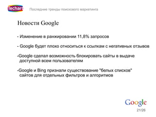 Последние тренды поискового маркетинга



Новости Google

- Изменение в ранжировании 11,8% запросов

- Google будет плохо относиться к ссылкам с негативных отзывов

-Google сделал возможность блокировать сайты в выдаче
 доступной всем пользователям

-Google и Bing признали существование "белых списков"
 сайтов для отдельных фильтров и алгоритмов




                                                        21/26
 