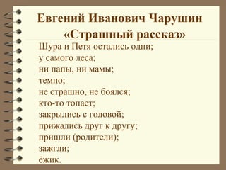 Евгений Иванович Чарушин
    «Страшный рассказ»
Шура и Петя остались одни;
у самого леса;
ни папы, ни мамы;
темно;
не страшно, не боялся;
кто-то топает;
закрылись с головой;
прижались друг к другу;
пришли (родители);
зажгли;
ёжик.
 