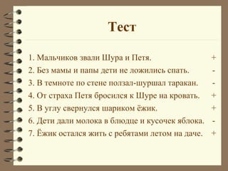 Тест

1. Мальчиков звали Шура и Петя.                  +
2. Без мамы и папы дети не ложились спать.       -
3. В темноте по стене ползал-шуршал таракан.     -
4. От страха Петя бросился к Шуре на кровать.    +
5. В углу свернулся шариком ёжик.                +
6. Дети дали молока в блюдце и кусочек яблока.   -
7. Ёжик остался жить с ребятами летом на даче.   +
 