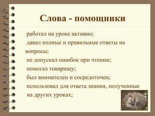 Слова - помощники
работал на уроке активно;
давал полные и правильные ответы на
вопросы;
не допускал ошибок при чтении;
помогал товарищу;
был внимателен и сосредоточен;
использовал для ответа знания, полученные
 на других уроках;
 