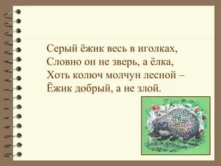 Серый ёжик весь в иголках,
Словно он не зверь, а ёлка,
Хоть колюч молчун лесной –
Ёжик добрый, а не злой.
 