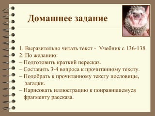 Домашнее задание


1. Выразительно читать текст - Учебник с 136-138.
2. По желанию:
– Подготовить краткий пересказ.
– Составить 3-4 вопроса к прочитанному тексту.
– Подобрать к прочитанному тексту пословицы,
   загадки.
– Нарисовать иллюстрацию к понравившемуся
  фрагменту рассказа.
 