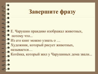Завершите фразу


Е. Чарушин правдиво изображал животных,
потому что...
Из его книг можно узнать о …
Художник, который рисует животных,
называется…
Котёнка, который жил у Чарушиных дома звали...
 
