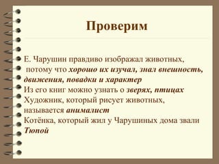 Проверим

Е. Чарушин правдиво изображал животных,
 потому что хорошо их изучал, знал внешность,
движения, повадки и характер
Из его книг можно узнать о зверях, птицах
Художник, который рисует животных,
называется анималист
Котёнка, который жил у Чарушиных дома звали
Тюпой
 