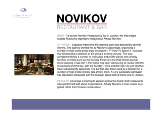 BRIEF: To launch Novikov Restaurant & Bar in London, the first project
outside Russia by legendary restaurateur Arkady Novikov.
STRATEGY: Logistics meant that the opening date was delayed by several
months. The agency worked this to Novikov’s advantage, organising a
number of high profile press trips to Moscow - FT How To Spend It included -
that showcased a selection of the group’s existing venues. This was
complemented by a number of interviews and profile pieces with Arkady
Novikov in media such as the Sunday Times and the Wall Street Journal.
Since opening in late 2011, the media has been clamouring to review both the
restaurants and the bar, with the Sunday Times and BA High Life just two that
have subsequently appeared. The bar has also been used as a location for a
number of high profile shoots, GQ among them. A very successful campaign
has also been conducted with the Russian press both at home and in London.
RESULTS: Coverage is starting to appear across the board. Both restaurants
have performed well above expectations. Arkady Novikov is now viewed as a
global rather than Russian restaurateur.
 