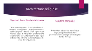 Architetture religiose
Chiesa di Santa Maria Maddalena
Nell‘oratorio di Santa Maria Maddalena si
conserva un imponente Calvario composto da
21 statue lignee e da due cavalli a grandezza
naturale, opera di intagliatore ignoto nonché
un Compianto sul Cristo costituito da 8 figure
in terracotta, entrambi risalenti alla seconda
metà del Cinquecento.
Cimitero comunale
Nel cimitero cittadino si trovano due
pregevoli opere dello scultore
genovese Lorenzo Orengo, tomba Daglio e
tomba Denegri.
 