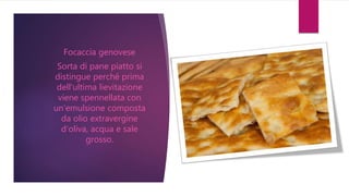 Focaccia genovese
Sorta di pane piatto si
distingue perché prima
dell‘ultima lievitazione
viene spennellata con
un‘emulsione composta
da olio extravergine
d‘oliva, acqua e sale
grosso.
 