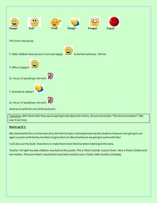 Happy! Sad! Tired! Sleepy! Hungry! Angry!
Thistime I wouldsay
T: Hello children howare you?I amvery happy to behere with you. Tell me:
T: Who is happy?
Ss: Yo yo ! (I would say:meme!)
T: And who is sleepy?
Ss: Yo yo ! (I would say:meme!)
(Andsoon withthe rest of the pictures)
Transition:Well done kids!Nowwe are goingtotalkaboutthe family.Doyouremember“the familymembers”?We
saw itlast class.
Warm up (5´):
We startedwiththisunitlastclassthus the Familytopicisalreadyknownbythe studentshoweverIam goingto use
againa posterwithfamilymembers togive themanideaof whatare we goingto work withlater.
I will alsouse the book´characters to make themmore familiarwhenlisteningtothe story.
Teacher:All rightmy dearchildren nowlookat this poster.This is Petal´s family.Lookat them.Here is Petal´s fatherand
her mother.Theseare Petal´s two brotherand sister and this oneis Petal´slittle brother,thebaby.
 