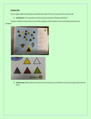Practice (10´)
In thisstage studentsare goingto workwiththeirbook.There are many activities theycando:
Activity one: This activityisa review of previouslessons“ShapesandColors”
Teacher:Children nowyou haveto countthe triangles,putthe stickers in the correct place and trace the
numbers
Activity two: Nowchildrenyouhave to cut out the pictures sticktheminthe correct place and trace the
lines.
 