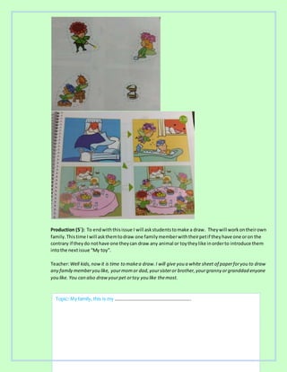 Production (5´): To endwiththisissue I will askstudentstomake a draw. Theywill workontheirown
family.Thistime Iwill askthemtodraw one familymemberwiththeirpetif theyhave one oron the
contrary if theydo nothave one theycan draw any animal or toytheylike inorderto introduce them
intothe nextissue “My toy”.
Teacher:Well kids,nowit is time to makea draw.I will give you a white sheet of paperforyou to draw
any family memberyou like, yourmomor dad,yoursisteror brother,yourgranny orgranddad enyone
you like. You can also drawyourpet ortoy you like themost.
Topic: Myfamily, this is my ………………………………………………………..
 