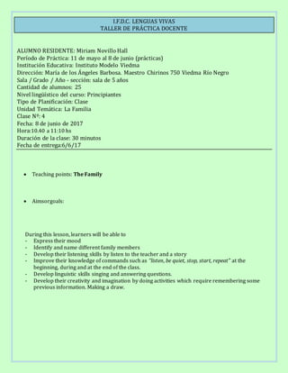 I.F.D.C. LENGUAS VIVAS
TALLER DE PRÁCTICA DOCENTE
ALUMNO RESIDENTE: Miriam Novillo Hall
Período de Práctica: 11 de mayo al 8 de junio (prácticas)
Institución Educativa: Instituto Modelo Viedma
Dirección: María de los Ángeles Barbosa. Maestro Chirinos 750 Viedma Río Negro
Sala / Grado / Año - sección: sala de 5 años
Cantidad de alumnos: 25
Nivel lingüístico del curso: Principiantes
Tipo de Planificación: Clase
Unidad Temática: La Familia
Clase Nº: 4
Fecha: 8 de junio de 2017
Hora:10.40 a 11:10 hs
Duración de la clase: 30 minutos
Fecha de entrega:6/6/17
 Teaching points: The Family
 Aimsorgoals:
During this lesson, learners will be able to
- Express their mood
- Identify and name different family members
- Develop their listening skills by listen to the teacher and a story
- Improve their knowledge of commands such as “listen, be quiet, stop, start, repeat” at the
beginning, during and at the end of the class.
- Develop linguistic skills singing and answering questions.
- Develop their creativity and imagination by doing activities which require remembering some
previous information. Making a draw.
 