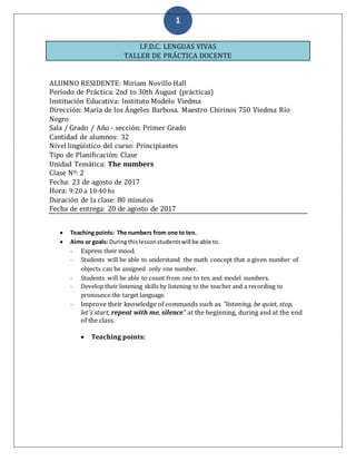 1
I.F.D.C. LENGUAS VIVAS
TALLER DE PRÁCTICA DOCENTE
ALUMNO RESIDENTE: Miriam Novillo Hall
Período de Práctica: 2nd to 30th August (prácticas)
Institución Educativa: Instituto Modelo Viedma
Dirección: María de los Ángeles Barbosa. Maestro Chirinos 750 Viedma Río
Negro
Sala / Grado / Año - sección: Primer Grado
Cantidad de alumnos: 32
Nivel lingüístico del curso: Principiantes
Tipo de Planificación: Clase
Unidad Temática: The numbers
Clase Nº: 2
Fecha: 23 de agosto de 2017
Hora: 9:20 a 10:40 hs
Duración de la clase: 80 minutos
Fecha de entrega: 20 de agosto de 2017
 Teaching points: The numbers from one to ten.
 Aims or goals: Duringthislessonstudentswill be able to.
- Express their mood.
- Students will be able to understand the math concept that a given number of
objects can be assigned only one number.
- Students will be able to count from one to ten and model numbers.
- Develop their listening skills by listening to the teacher and a recording to
pronounce the target language.
- Improve their knowledge of commands such as “listening, be quiet, stop,
let´s start, repeat with me, silence” at the beginning, during and at the end
of the class.
 Teaching points:
 
