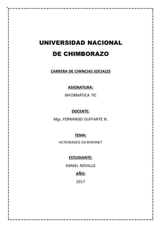 UNIVERSIDAD NACIONAL
DE CHIMBORAZO
CARRERA DE CIWNCIAS SOCIALES
ASIGNATURA:
INFORMÁTICA TIC
DOCENTE:
Mgs. FERNANDO GUFFANTE N.
TEMA:
ACTIVIDADES EN INTERNET
ESTUDIANTE:
DANIEL NOVILLO
AÑO:
2017
 