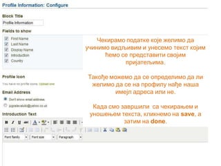 Чекирамо податке које желимо да
учинимо видљивим и унесемо текст којим
ћемо се представити својим
пријатељима.
Такође можемо да се определимо да ли
желимо да се на профилу нађе наша
имејл адреса или не.
Када смо завршили са чекирањем и
уношењем текста, кликнемо на save, a
затим на done.
 