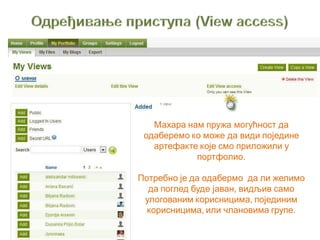 Махара нам пружа могућност да
одаберемо ко може да види поједине
артефакте које смо приложили у
портфолио.
Потребно је да одабермо да ли желимо
да поглед буде јаван, видљив само
улогованим корисницима, појединим
корисницима, или члановима групе.
 