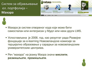 Систем за пбјављиваое
ел. ппртфплија –
Махара
 Махара је систем отвореног кода који може бити
самосталан или интегрисан у Mудл или неки други LMS.
 Успостављена је 2006. год. као резултат рада Развојне
фондације за е-learning Новозеландске комисије за
терцијално образовање у сарадњи за новозеландским
универзитетским центрима.
 Реч “махара” на језику Маора значи мислити,
размишљати, промишљати.
 