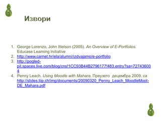 1. George Lorenzo, John Ittelson (2005). An Overview of E-Portfolios.
Educase Learning Initiative
2. http://www.carnet.hr/ela/alumni/izdvajamo/e-portfolio
3. http://pogled-
pil.spaces.live.com/blog/cns!1CC93B44B2796177!483.entry?sa=72743600
4
4. Penny Leach. Using Moodle with Mahara. Преузето децембра 2009. са
http://slides.liip.ch/img/documents/20090320_Penny_Leach_MoodleMoot-
DE_Mahara.pdf
 
