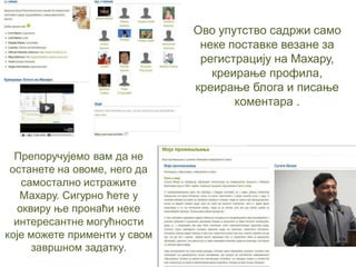 Препоручујемо вам да не
останете на овоме, него да
самостално истражите
Махару. Сигурно ћете у
оквиру ње пронаћи неке
интересантне могућности
које можете применти у свом
завршном задатку.
Ово упутство садржи само
неке поставке везане за
регистрацију на Махару,
креирање профила,
креирање блога и писање
коментара .
 