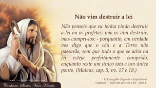 O Evangelho Segundo o Espiritismo 
Capítulo I -Não vim destruir a lei –item 1. 
Nãopenseisqueeutenhavindodestruiraleiouosprofetas:nãoosvimdestruir, mascumpri-los:-porquanto,emverdadevosdigoqueocéueaTerranãopassarão,semquetudooqueseachanaleiestejaperfeitamentecumprido, enquantoresteumúnicoiotaeumúnicoponto.(Mateus,cap.5,vv.17e18.) 
Não vim destruir a lei 
www.luzdoespiritismo.com  
