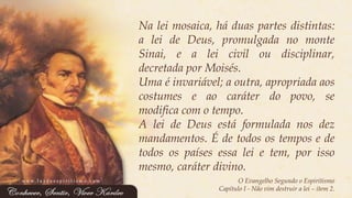 Naleimosaica,háduaspartesdistintas: aleideDeus,promulgadanomonteSinai,ealeiciviloudisciplinar, decretadaporMoisés. 
Umaéinvariável;aoutra,apropriadaaoscostumeseaocaráterdopovo,semodificacomotempo. 
AleideDeusestáformuladanosdezmandamentos.Édetodosostemposedetodosospaísesessaleietem,porissomesmo,caráterdivino. 
O Evangelho Segundo o Espiritismo 
Capítulo I -Não vim destruir a lei –item 2. 
www.luzdoespiritismo.com  