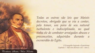 TodasasoutrassãoleisqueMoisésdecretou,obrigadoqueseviaaconter, pelotemor,umpovodeseunaturalturbulentoeindisciplinado,noqualtinhaeledecombaterarraigadosabusosepreconceitos,adquiridosduranteaescravidãodoEgito. 
O Evangelho Segundo o Espiritismo 
Capítulo I -Não vim destruir a lei –item 2. 
www.luzdoespiritismo.com  