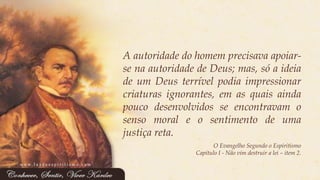 Aautoridadedohomemprecisavaapoiar- senaautoridadedeDeus;mas,sóaideiadeumDeusterrívelpodiaimpressionarcriaturasignorantes,emasquaisaindapoucodesenvolvidosseencontravamosensomoraleosentimentodeumajustiçareta. 
O Evangelho Segundo o Espiritismo 
Capítulo I -Não vim destruir a lei –item 2. 
www.luzdoespiritismo.com  