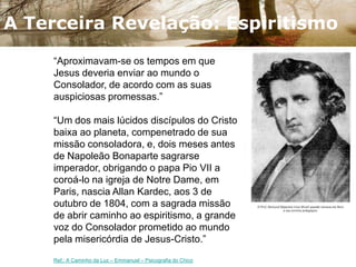 A Promessa De Jesus…O Consolador Prometido"Se me amais, guardai os meus mandamentos; e eu rogarei a meu Pai e ele vos enviará um outro Consolador, a fim de que fique eternamente convosco: - O Espírito de Verdade, que o mundo não pode receber, porque o não vê e absolutamente o não conhece. Mas, quanto a vós, conhecê-lo-eis, porque ficará convosco e estará em vós. - Porém, o Consolador, que é o Santo Espírito, que meu Pai enviará em meu nome, vos ensinará todas as coisas e vos fará recordar tudo o que vos tenho dito." (São João, cap. XIV, vv. 15, 16, 17, 26.)